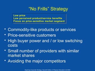 “No Frills” Strategy
Low price
Low price
Low perceived product/service benefits
Low perceived product/service benefits
Focus on price-sensitive market segment
Focus on price-sensitive market segment

• Commodity-like products or services
• Price-sensitive customers
• High buyer power and / or low switching
costs
• Small number of providers with similar
market shares
• Avoiding the major competitors
Exploring Corporate Strategy, Seventh Edition, © Pearson Education Ltd 2005

 