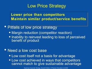Low Price Strategy
Lower price than competitors
Lower price than competitors
Maintain similar product/service benefits
Maintain similar product/service benefits

• Pitfalls of low price strategy

• Margin reduction (competitor reaction)
• Inability to reinvest leading to loss of perceived
benefit of product

• Need a low cost base

• Low cost itself not a basis for advantage
• Low cost achieved in ways that competitors

cannot match to give sustainable advantage
Exploring Corporate Strategy, Seventh Edition, © Pearson Education Ltd 2005

 