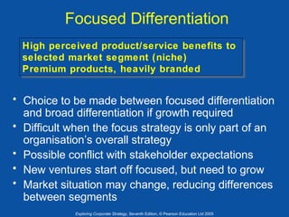 Focused Differentiation
High perceived product/service benefits to
High perceived product/service benefits to
selected market segment (niche)
selected market segment (niche)
Premium products, heavily branded
Premium products, heavily branded

• Choice to be made between focused differentiation
and broad differentiation if growth required
• Difficult when the focus strategy is only part of an
organisation’s overall strategy
• Possible conflict with stakeholder expectations
• New ventures start off focused, but need to grow
• Market situation may change, reducing differences
between segments
Exploring Corporate Strategy, Seventh Edition, © Pearson Education Ltd 2005

 