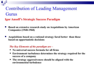 Contribution of Leading Management
Gurus
Igor Ansoff’s Strategic Success Paradigm


Based on extensive research study on Acquisitions by American
Companies (1948-1968)



Acquisitions based on a rational strategy fared better than those
based on opportunistic decisions
The Key Elements of the paradigm are –
• No universal success formula for all firms
• Environment turbulence determines the strategy required for the
success of a company
• The strategy aggressiveness should be aligned with the
environmental turbulence

 