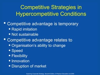 Competitive Strategies in
Hypercompetitive Conditions

• Competitive advantage is temporary
• Rapid imitation
• Not sustainable

• Competitive advantage relates to
• Organisation’s ability to change
• Speed
• Flexibility
• Innovation
• Disruption of market

Exploring Corporate Strategy, Seventh Edition, © Pearson Education Ltd 2005

 