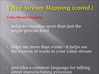 Value Stream Mapping


helps to visualize more than just the
single-process level



helps see more than waste - it helps see
the sources of waste in your value stream



provides a common language for talking
about manufacturing processes

 
