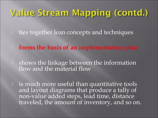 

ties together lean concepts and techniques



forms the basis of an implementation plan



shows the linkage between the information
flow and the material flow



is much more useful than quantitative tools
and layout diagrams that produce a tally of
non-value added steps, lead time, distance
traveled, the amount of inventory, and so on.

 