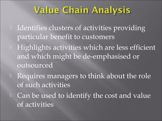 







Identifies clusters of activities providing
particular benefit to customers
Highlights activities which are less efficient
and which might be de-emphasised or
outsourced
Requires managers to think about the role
of such activities
Can be used to identify the cost and value
of activities

 