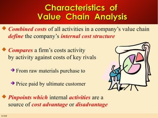 Characteristics of
Value Chain Analysis
 Combined costs of all activities in a company’s value chain

define the company’s internal cost structure
 Compares a firm’s costs activity

by activity against costs of key rivals
 From raw
 Price

materials purchase to

paid by ultimate customer

 Pinpoints which internal activities are a

source of cost advantage or disadvantage
4-164

 