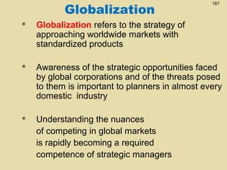 Globalization

167



Globalization refers to the strategy of
approaching worldwide markets with
standardized products



Awareness of the strategic opportunities faced
by global corporations and of the threats posed
to them is important to planners in almost every
domestic industry



Understanding the nuances
of competing in global markets
is rapidly becoming a required
competence of strategic managers

 