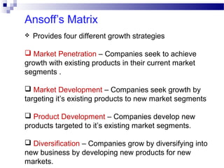 Ansoff’s Matrix


Provides four different growth strategies

 Market Penetration – Companies seek to achieve
growth with existing products in their current market
segments .
 Market Development – Companies seek growth by
targeting it’s existing products to new market segments
 Product Development – Companies develop new
products targeted to it’s existing market segments.
 Diversification – Companies grow by diversifying into
new business by developing new products for new
markets.

 