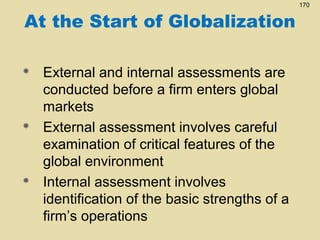 At the Start of Globalization






External and internal assessments are
conducted before a firm enters global
markets
External assessment involves careful
examination of critical features of the
global environment
Internal assessment involves
identification of the basic strengths of a
firm’s operations

170

 