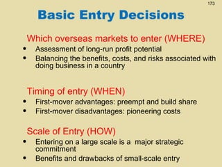 Basic Entry Decisions
•
•

•
•
•
•

173

Which overseas markets to enter (WHERE)
Assessment of long-run profit potential
Balancing the benefits, costs, and risks associated with
doing business in a country

Timing of entry (WHEN)
First-mover advantages: preempt and build share
First-mover disadvantages: pioneering costs

Scale of Entry (HOW)
Entering on a large scale is a major strategic
commitment
Benefits and drawbacks of small-scale entry

 