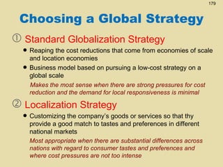 179

Choosing a Global Strategy
 Standard Globalization Strategy

• Reaping the cost reductions that come from economies of scale
and location economies
• Business model based on pursuing a low-cost strategy on a
global scale
Makes the most sense when there are strong pressures for cost
reduction and the demand for local responsiveness is minimal

 Localization Strategy

company’s goods
• Customizing thematch to tastes andor services sointhat thy
provide a good
preferences different
national markets
Most appropriate when there are substantial differences across
nations with regard to consumer tastes and preferences and
where cost pressures are not too intense

 