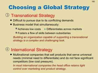 180

Choosing a Global Strategy
 Transnational Strategy

• Difficult to pursue due to its conflicting demands
• Business model that simultaneously:

Achieves low costs » Differentiates across markets
Fosters a flow of skills between subsidiaries

Building an organization capable of supporting a transnational
strategy is a complex and challenging task.

 International Strategy

that sell products that serve
• Multinational companiesdifferentiate) and do not face universal
needs (minimal need to
significant
competitors (low cost pressure).
In most international companies the head office retains tight
control over marketing and product strategy.

 