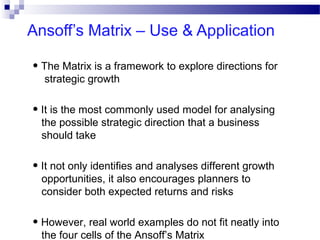 Ansoff’s Matrix – Use & Application
• The Matrix is a framework to explore directions for
strategic growth

• It is the most commonly used model for analysing
the possible strategic direction that a business
should take

• It not only identifies and analyses different growth
opportunities, it also encourages planners to
consider both expected returns and risks

• However, real world examples do not fit neatly into
the four cells of the Ansoff’s Matrix

 