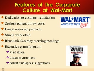 Features of the Corporate
Culture at Wal-Mart
 Dedication to customer satisfaction
 Zealous pursuit of low costs
 Frugal operating practices
 Strong work ethic
 Ritualistic Saturday morning meetings
 Executive commitment to
 Visit

stores

 Listen
 Solicit
13-

to customers
employees’ suggestions

 