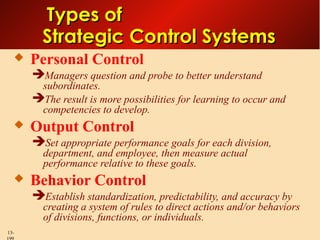 Types of
Strategic Control Systems


Personal Control
Managers question and probe to better understand

subordinates.
The result is more possibilities for learning to occur and
competencies to develop.


Output Control
Set appropriate performance goals for each division,
department, and employee, then measure actual
performance relative to these goals.



Behavior Control
Establish standardization, predictability, and accuracy by

creating a system of rules to direct actions and/or behaviors
of divisions, functions, or individuals.

13-

 