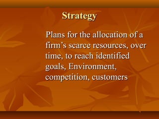 Strategy
Plans for the allocation of a
firm’s scarce resources, over
time, to reach identified
goals, Environment,
competition, customers

 