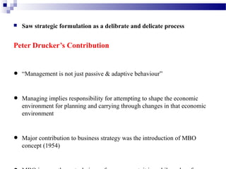 

Saw strategic formulation as a delibrate and delicate process

Peter Drucker’s Contribution

•
•
•

“Management is not just passive & adaptive behaviour”

Managing implies responsibility for attempting to shape the economic
environment for planning and carrying through changes in that economic
environment

Major contribution to business strategy was the introduction of MBO
concept (1954)

 