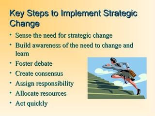 Key Steps to Implement Strategic
Change
• Sense the need for strategic change
• Build awareness of the need to change and
learn
• Foster debate
• Create consensus
• Assign responsibility
• Allocate resources
• Act quickly

 