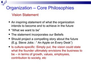 Organization – Core Philosophies
Vision Statement

• An inspiring statement of what the organization
•
•
•
•

intends to become and to achieve in the future
“What we want to be”
The statement incorporates our Beliefs
Should project a compelling story about the future
(E.g. Steve Jobs : “ An Apple on Every Desk”)
Is culture-specific :Simply put, the vision could state
what the founder ultimately envisions the business to
be – in terms of growth, values, employees,
contribution to society, etc

 