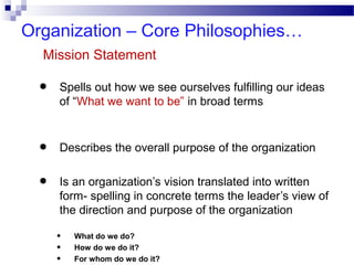 Organization – Core Philosophies…
Mission Statement

•
•
•

Spells out how we see ourselves fulfilling our ideas
of “What we want to be” in broad terms

Describes the overall purpose of the organization
Is an organization’s vision translated into written
form- spelling in concrete terms the leader’s view of
the direction and purpose of the organization
•
•
•

What do we do?
How do we do it?
For whom do we do it?

 