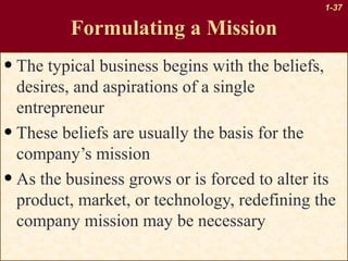 1-37

Formulating a Mission

• The typical business begins with the beliefs,

desires, and aspirations of a single
entrepreneur
• These beliefs are usually the basis for the
company’s mission
• As the business grows or is forced to alter its
product, market, or technology, redefining the
company mission may be necessary

 