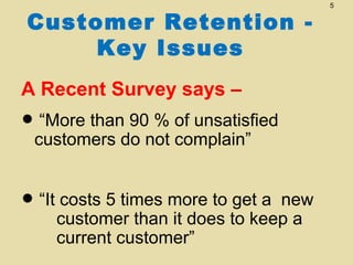 Customer Retention Key Issues
A Recent Survey says –

“More than 90 %
•customers do not of unsatisfied
complain”
costs 5 times
get a
• “It customer thanmore to to keepnew
it does
a
current customer”

5

 