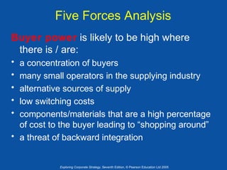Five Forces Analysis
Buyer power is likely to be high where
there is / are:
•
•
•
•
•

a concentration of buyers
many small operators in the supplying industry
alternative sources of supply
low switching costs
components/materials that are a high percentage
of cost to the buyer leading to “shopping around”
• a threat of backward integration

Exploring Corporate Strategy, Seventh Edition, © Pearson Education Ltd 2005

 