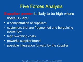Five Forces Analysis
Supplier power is likely to be high where
there is / are:
• a concentration of suppliers
• customers that are fragmented and bargaining
power low
• high switching costs
• powerful supplier brand
• possible integration forward by the supplier

Exploring Corporate Strategy, Seventh Edition, © Pearson Education Ltd 2005

 