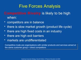 Five Forces Analysis
Competitive Rivalry is likely to be high
when:
•
•
•
•
•

competitors are in balance
there is slow market growth (product life cycle)
there are high fixed costs in an industry
there are high exit barriers
markets are undifferentiated

Competitive rivals are organisations with similar products and services aimed at
Competitive rivals are organisations with similar products and services aimed at
the same customer group = direct competitors
the same customer group = direct competitors

Exploring Corporate Strategy, Seventh Edition, © Pearson Education Ltd 2005

 