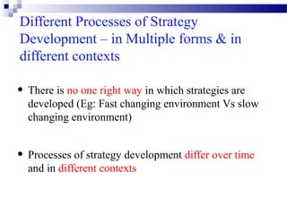 Different Processes of Strategy
Development – in Multiple forms & in
different contexts

• There is no one right way in which strategies are

developed (Eg: Fast changing environment Vs slow
changing environment)

• Processes of strategy development differ over time
and in different contexts

 