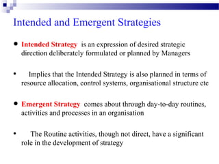 Intended and Emergent Strategies
Strategy an expression of desired
• Intendeddeliberatelyisformulated or planned by strategic
direction
Managers

•

Implies that the Intended Strategy is also planned in terms of
resource allocation, control systems, organisational structure etc

Strategy comes
• Emergentand processes in anabout through day-to-day routines,
activities
organisation

•

The Routine activities, though not direct, have a significant
role in the development of strategy

 