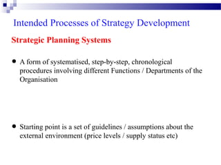 Intended Processes of Strategy Development
Strategic Planning Systems

• A form of systematised, step-by-step, chronological of the
procedures involving different Functions / Departments
Organisation

assumptions
• Starting point is a set of guidelines//supply status about the
external environment (price levels
etc)

 