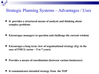 Strategic Planning Systems – Advantages / Uses

•
•
•

It provides a structured means of analysis and thinking about
complex problems

Encourages managers to question and challenge the current wisdom

Encourages a long term view of organisational strategy (Eg: in the
case of FMCG sector – 5 to 7 years)

•

Provides a means of coordination (between various businesses)

•

It communicates intended strategy from the TOP

 