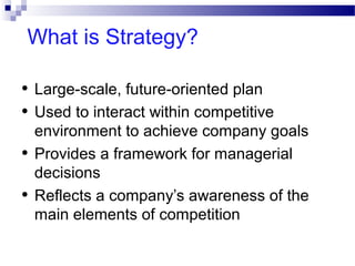 What is Strategy?
•
•
•
•

Large-scale, future-oriented plan
Used to interact within competitive
environment to achieve company goals
Provides a framework for managerial
decisions
Reflects a company’s awareness of the
main elements of competition

 