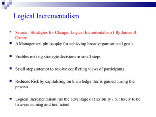 Logical Incrementalism



Source : Strategies for Change: Logical Incrementalism ( By James B.
Quinn)
A Management philosophy for achieving broad organisational goals



Enables making strategic decisions in small steps



Small steps attempt to resolve conflicting views of participants



Reduces Risk by capitalizing on knowledge that is gained during the
process



Logical incrementalism has the advantage of flexibility / but likely to be
time-consuming and inefficient



 