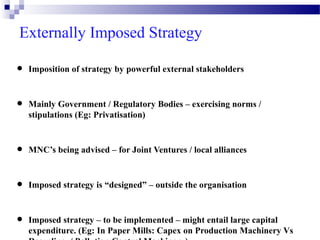 Externally Imposed Strategy

•
•

Imposition of strategy by powerful external stakeholders

Mainly Government / Regulatory Bodies – exercising norms /
stipulations (Eg: Privatisation)

•

MNC’s being advised – for Joint Ventures / local alliances

•

Imposed strategy is “designed” – outside the organisation

•

Imposed strategy – to be implemented – might entail large capital
expenditure. (Eg: In Paper Mills: Capex on Production Machinery Vs

 