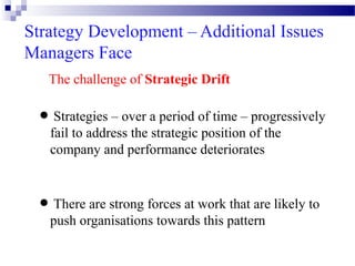 Strategy Development – Additional Issues
Managers Face
The challenge of Strategic Drift
Strategies – over period
progressively
• fail to address the astrategicof time – of the
position
company and performance deteriorates
There are strong forces at
that are
• push organisations towardswork pattern likely to
this

 