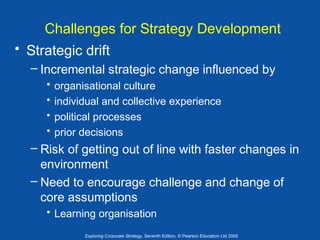 Challenges for Strategy Development
• Strategic drift
– Incremental strategic change influenced by
•
•
•
•

organisational culture
individual and collective experience
political processes
prior decisions

– Risk of getting out of line with faster changes in
environment
– Need to encourage challenge and change of
core assumptions
• Learning organisation
Exploring Corporate Strategy, Seventh Edition, © Pearson Education Ltd 2005

 