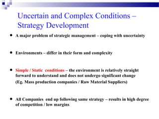 Uncertain and Complex Conditions –
Strategy Development

•

A major problem of strategic management – coping with uncertainty

•

Environments – differ in their form and complexity

•
•

Simple / Static conditions – the environment is relatively straight
forward to understand and does not undergo significant change
(Eg. Mass production companies / Raw Material Suppliers)

All Companies end up following same strategy – results in high degree
of competition / low margins

 