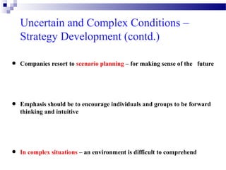 Uncertain and Complex Conditions –
Strategy Development (contd.)

•
•

•

Companies resort to scenario planning – for making sense of the future

Emphasis should be to encourage individuals and groups to be forward
thinking and intuitive

In complex situations – an environment is difficult to comprehend

 
