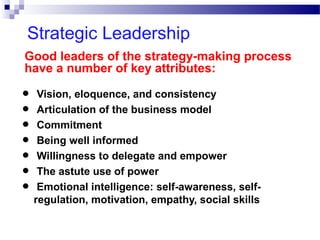 Strategic Leadership
Good leaders of the strategy-making process
have a number of key attributes:

• Vision, eloquence, and consistency
• Articulation of the business model
• Commitment
• Being well informed
• Willingness to delegate and empower
• The astute use of power
Emotional intelligence: self-awareness, self• regulation, motivation, empathy, social skills

 