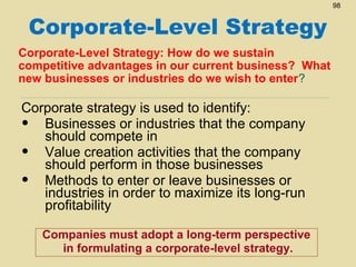 98

Corporate-Level Strategy
Corporate-Level Strategy: How do we sustain
competitive advantages in our current business? What
new businesses or industries do we wish to enter?

Corporate strategy is used to identify:
• Businesses or industries that the company
should compete in
• Value creation activities that the company
should perform in those businesses
• Methods to enter or leave businesses or
industries in order to maximize its long-run
profitability
Companies must adopt a long-term perspective
in formulating a corporate-level strategy.

 
