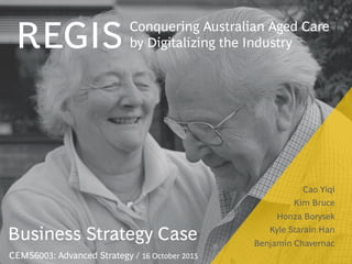 Cao Yiqi
Kim Bruce
Honza Borysek
Kyle Starain Han
Benjamin Chavernac

Conquering Australian Aged Care
by Digitalizing the Industry
REGIS
CEMS6003: Advanced Strategy / 16 October 2015
Business Strategy Case
 
