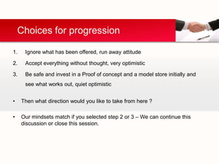 Choices for progression

1.    Ignore what has been offered, run away attitude

2.    Accept everything without thought, very optimistic

3.    Be safe and invest in a Proof of concept and a model store initially and
      see what works out, quiet optimistic


•    Then what direction would you like to take from here ?

•    Our mindsets match if you selected step 2 or 3 – We can continue this
     discussion or close this session.
 