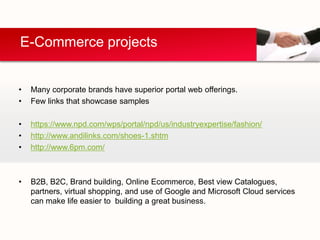 E-Commerce projects


•   Many corporate brands have superior portal web offerings.
•   Few links that showcase samples

•   https://www.npd.com/wps/portal/npd/us/industryexpertise/fashion/
•   http://www.andilinks.com/shoes-1.shtm
•   http://www.6pm.com/



•   B2B, B2C, Brand building, Online Ecommerce, Best view Catalogues,
    partners, virtual shopping, and use of Google and Microsoft Cloud services
    can make life easier to building a great business.
 