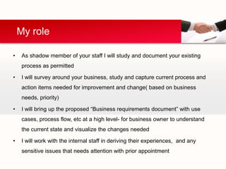 My role

•    As shadow member of your staff I will study and document your existing
     process as permitted

•    I will survey around your business, study and capture current process and
     action items needed for improvement and change( based on business
     needs, priority)

•    I will bring up the proposed “Business requirements document” with use
     cases, process flow, etc at a high level- for business owner to understand
     the current state and visualize the changes needed

•    I will work with the internal staff in deriving their experiences, and any
     sensitive issues that needs attention with prior appointment
 