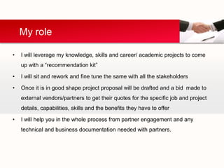 My role

•   I will leverage my knowledge, skills and career/ academic projects to come
    up with a “recommendation kit”

•   I will sit and rework and fine tune the same with all the stakeholders

•   Once it is in good shape project proposal will be drafted and a bid made to
    external vendors/partners to get their quotes for the specific job and project
    details, capabilities, skills and the benefits they have to offer

•   I will help you in the whole process from partner engagement and any
    technical and business documentation needed with partners.
 