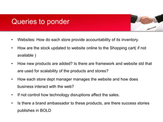 Queries to ponder

•   Websites: How do each store provide accountability of its inventory.

•   How are the stock updated to website online to the Shopping cart( if not
    available )

•   How new products are added? Is there are framework and website std that
    are used for scalability of the products and stores?

•   How each store dept manager manages the website and how does
    business interact with the web?

•   If not control how technology disruptions affect the sales.

•   Is there a brand ambassador to these products, are there success stories
    publishes in BOLD
 