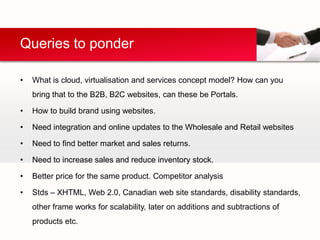 Queries to ponder

•   What is cloud, virtualisation and services concept model? How can you
    bring that to the B2B, B2C websites, can these be Portals.

•   How to build brand using websites.

•   Need integration and online updates to the Wholesale and Retail websites

•   Need to find better market and sales returns.

•   Need to increase sales and reduce inventory stock.

•   Better price for the same product. Competitor analysis

•   Stds – XHTML, Web 2.0, Canadian web site standards, disability standards,
    other frame works for scalability, later on additions and subtractions of
    products etc.
 