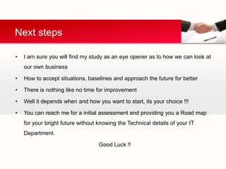 Next steps

•   I am sure you will find my study as an eye opener as to how we can look at
    our own business

•   How to accept situations, baselines and approach the future for better

•   There is nothing like no time for improvement

•   Well it depends when and how you want to start, its your choice !!!

•   You can reach me for a initial assessment and providing you a Road map
    for your bright future without knowing the Technical details of your IT
    Department.

                                   Good Luck !!
 