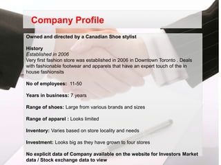 Company Profile
Owned and directed by a Canadian Shoe stylist

History
Established in 2006
Very first fashion store was established in 2006 in Downtown Toronto . Deals
with fashionable footwear and apparels that have an expert touch of the in
house fashionsits

No of employees: 11-50

Years in business: 7 years

Range of shoes: Large from various brands and sizes

Range of apparel : Looks limited

Inventory: Varies based on store locality and needs

Investment: Looks big as they have grown to four stores

No explicit data of Company available on the website for Investors Market
data / Stock exchange data to view
 